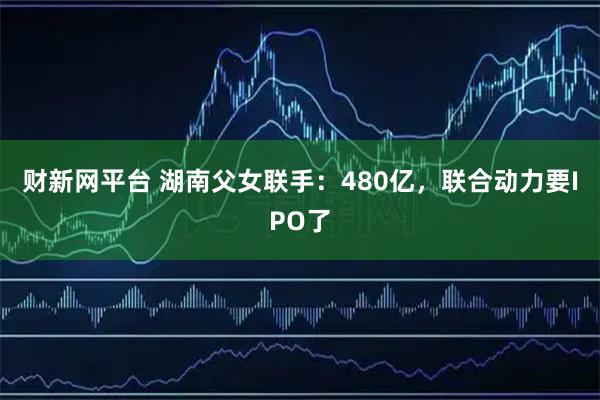 财新网平台 湖南父女联手：480亿，联合动力要IPO了
