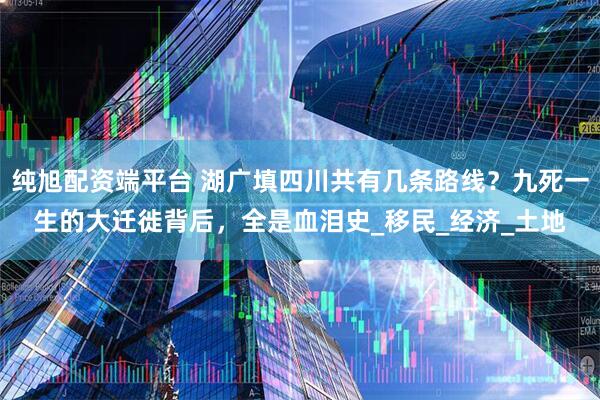 纯旭配资端平台 湖广填四川共有几条路线？九死一生的大迁徙背后，全是血泪史_移民_经济_土地