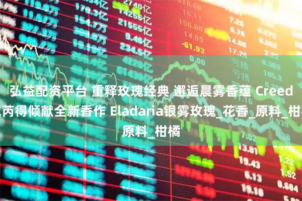 弘益配资平台 重释玫瑰经典 邂逅晨雾香蕴 Creed恺芮得倾献全新香作 Eladaria银雾玫瑰_花香_原料_柑橘