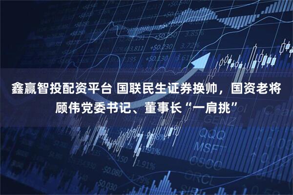 鑫赢智投配资平台 国联民生证券换帅，国资老将顾伟党委书记、董事长“一肩挑”