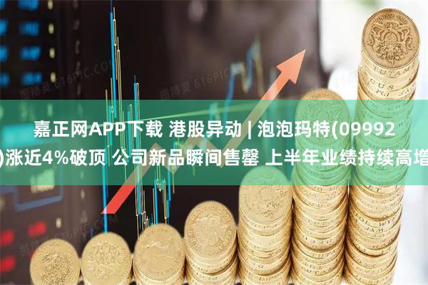 嘉正网APP下载 港股异动 | 泡泡玛特(09992)涨近4%破顶 公司新品瞬间售罄 上半年业绩持续高增