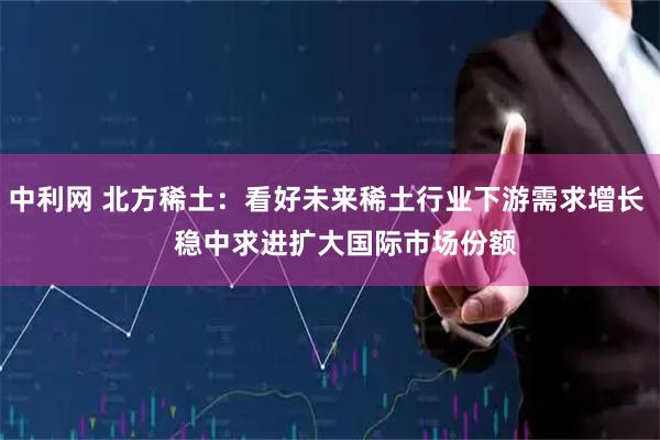 中利网 北方稀土：看好未来稀土行业下游需求增长     稳中求进扩大国际市场份额
