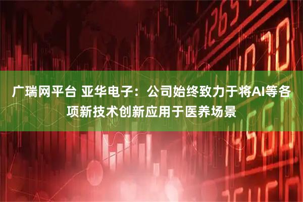 广瑞网平台 亚华电子：公司始终致力于将AI等各项新技术创新应用于医养场景