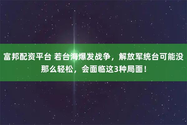 富邦配资平台 若台海爆发战争，解放军统台可能没那么轻松，会面临这3种局面！