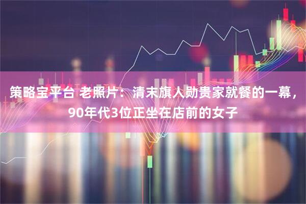 策略宝平台 老照片：清末旗人勋贵家就餐的一幕，90年代3位正坐在店前的女子