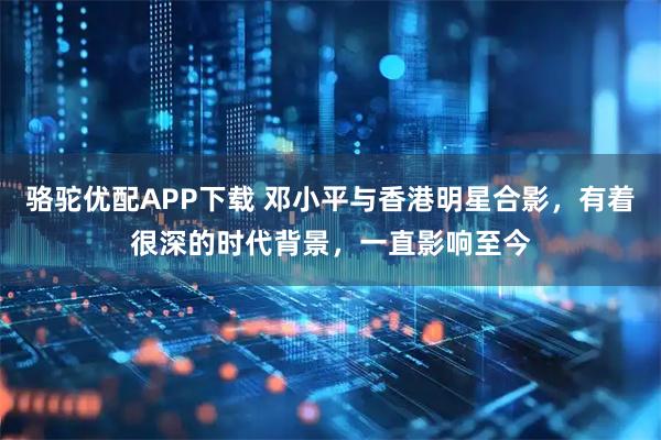 骆驼优配APP下载 邓小平与香港明星合影，有着很深的时代背景，一直影响至今