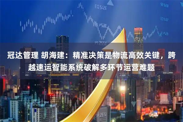 冠达管理 胡海建：精准决策是物流高效关键，跨越速运智能系统破解多环节运营难题