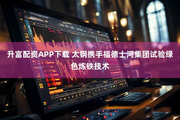 升富配资APP下载 太钢携手福德士河集团试验绿色炼铁技术
